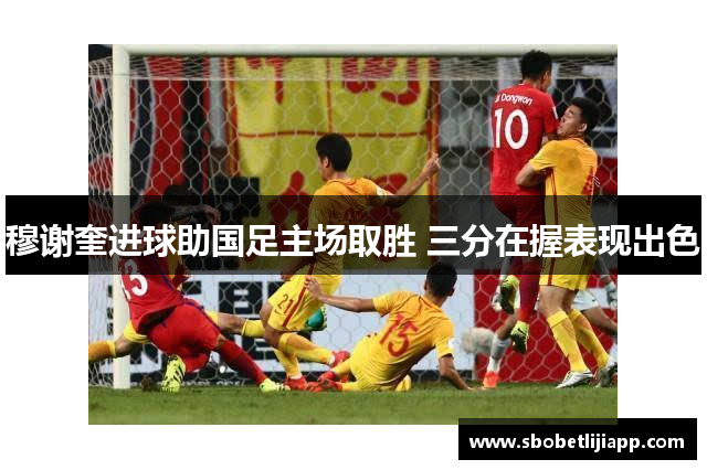 穆谢奎进球助国足主场取胜 三分在握表现出色