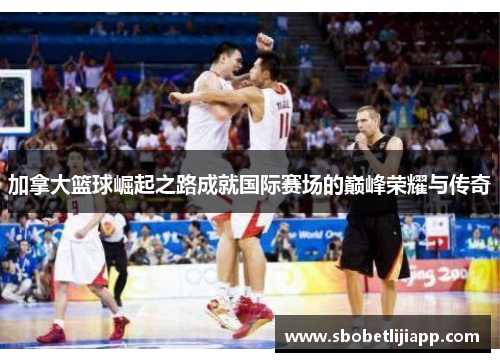 加拿大篮球崛起之路成就国际赛场的巅峰荣耀与传奇