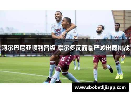 阿尔巴尼亚顺利晋级 摩尔多瓦面临严峻出局挑战