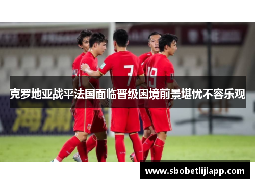 克罗地亚战平法国面临晋级困境前景堪忧不容乐观
