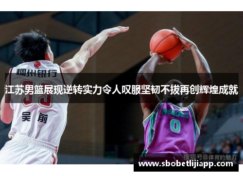 江苏男篮展现逆转实力令人叹服坚韧不拔再创辉煌成就