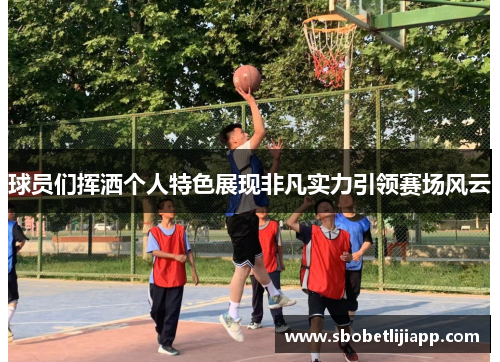 球员们挥洒个人特色展现非凡实力引领赛场风云