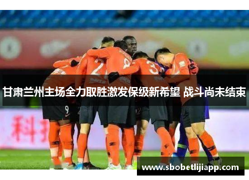甘肃兰州主场全力取胜激发保级新希望 战斗尚未结束